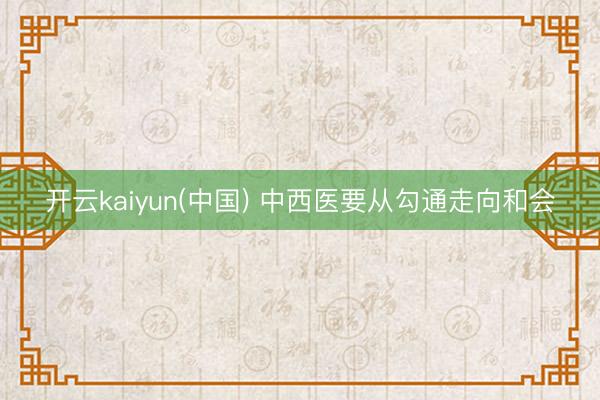 开云kaiyun(中国) 中西医要从勾通走向和会