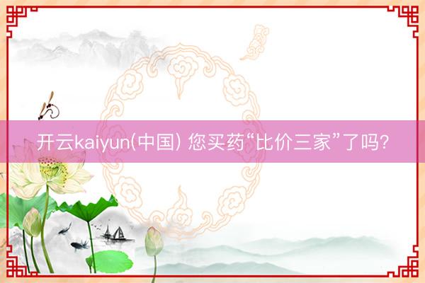 开云kaiyun(中国) 您买药“比价三家”了吗?
