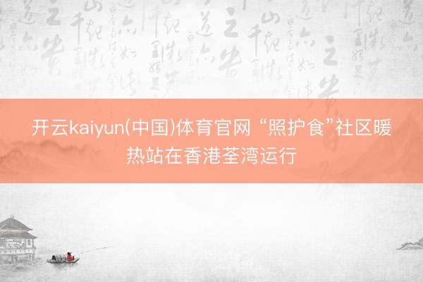开云kaiyun(中国)体育官网 “照护食”社区暖热站在香港荃湾运行