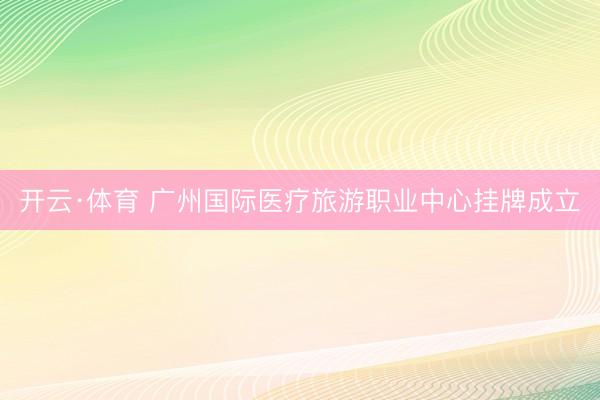 开云·体育 广州国际医疗旅游职业中心挂牌成立