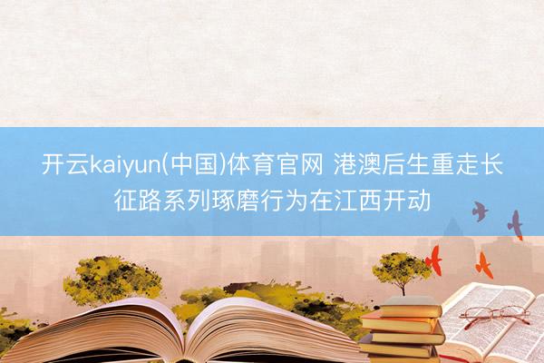 开云kaiyun(中国)体育官网 港澳后生重走长征路系列琢磨行为在江西开动