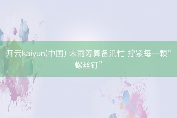 开云kaiyun(中国) 未雨筹算备汛忙 拧紧每一颗“螺丝钉”