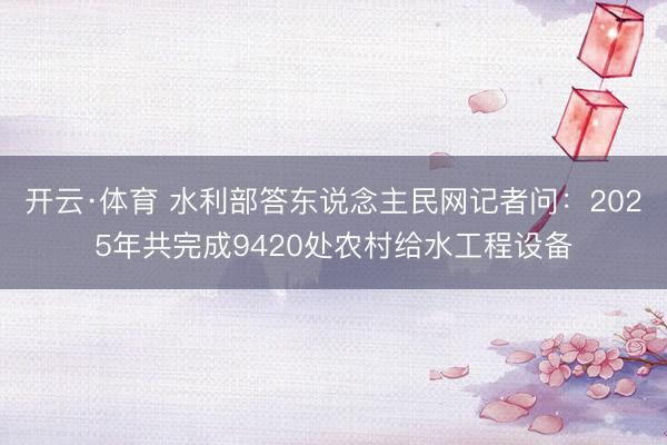 开云·体育 水利部答东说念主民网记者问:2025年共完成9420处农村给水工程设备