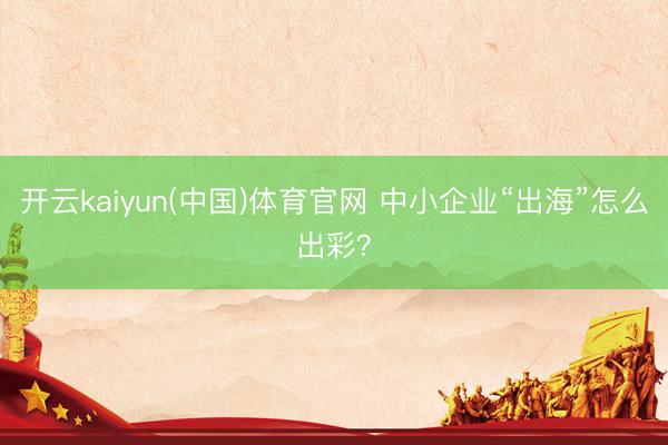 开云kaiyun(中国)体育官网 中小企业“出海”怎么出彩?