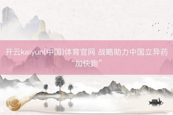 开云kaiyun(中国)体育官网 战略助力中国立异药“加快跑”