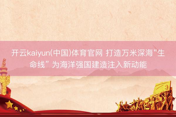 开云kaiyun(中国)体育官网 打造万米深海“生命线” 为海洋强国建造注入新动能
