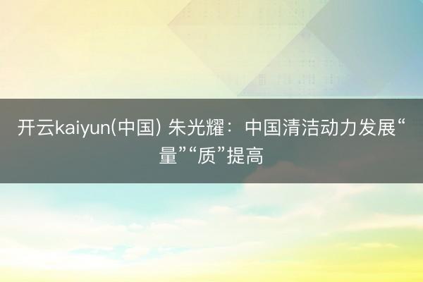 开云kaiyun(中国) 朱光耀:中国清洁动力发展“量”“质”提高