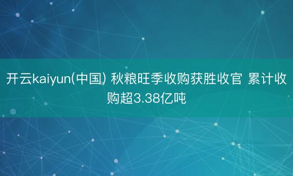 开云kaiyun(中国) 秋粮旺季收购获胜收官 累计收购超3.38亿吨