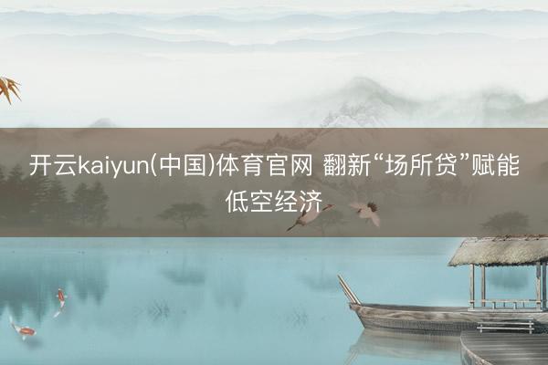 开云kaiyun(中国)体育官网 翻新“场所贷”赋能低空经济
