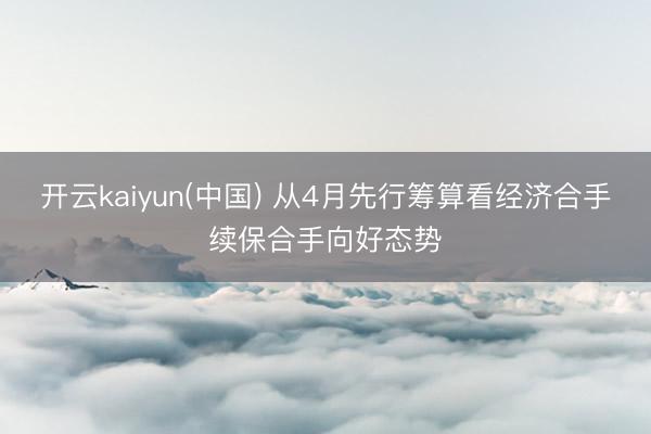开云kaiyun(中国) 从4月先行筹算看经济合手续保合手向好态势