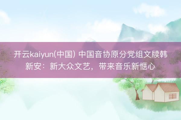 开云kaiyun(中国) 中国音协原分党组文牍韩新安:新大众文艺,带来音乐新惬心