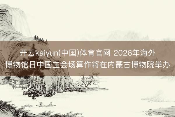 开云kaiyun(中国)体育官网 2026年海外博物馆日中国主会场算作将在内蒙古博物院举办