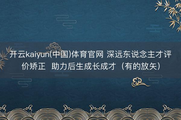 开云kaiyun(中国)体育官网 深远东说念主才评价矫正 助力后生成长成才(有的放矢)