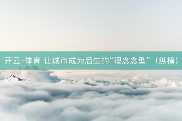 开云·体育 让城市成为后生的“理念念型”(纵横)