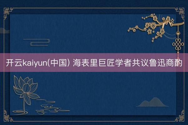 开云kaiyun(中国) 海表里巨匠学者共议鲁迅商酌