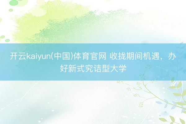 开云kaiyun(中国)体育官网 收拢期间机遇，办好新式究诘型大学