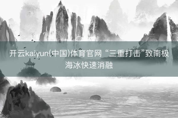 开云kaiyun(中国)体育官网 “三重打击”致南极海冰快速消融