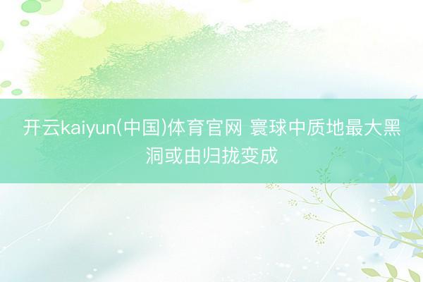 开云kaiyun(中国)体育官网 寰球中质地最大黑洞或由归拢变成