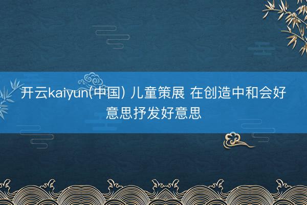 开云kaiyun(中国) 儿童策展 在创造中和会好意思抒发好意思