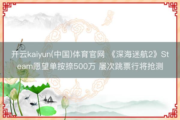 开云kaiyun(中国)体育官网 《深海迷航2》Steam愿望单按捺500万 屡次跳票行将抢测