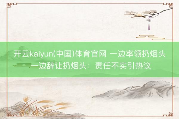 开云kaiyun(中国)体育官网 一边率领扔烟头 一边辞让扔烟头:责任不实引热议