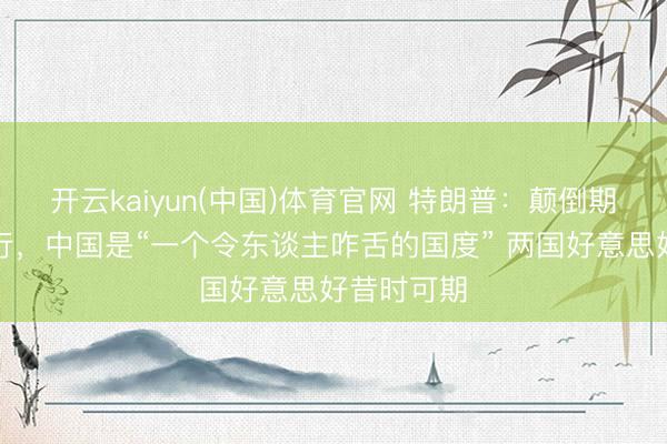 开云kaiyun(中国)体育官网 特朗普:颠倒期待中国之行,中国是“一个令东谈主咋舌的国度” 两国好意思好昔时可期