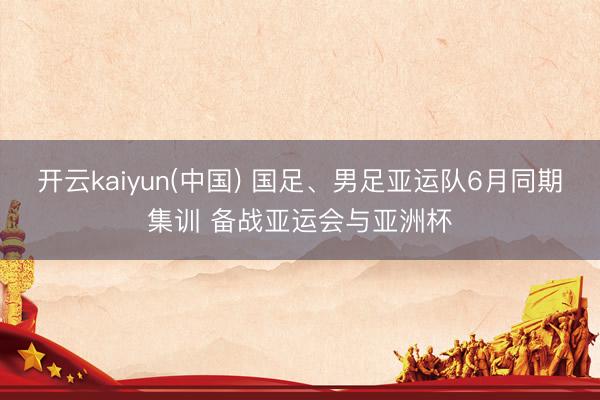 开云kaiyun(中国) 国足、男足亚运队6月同期集训 备战亚运会与亚洲杯