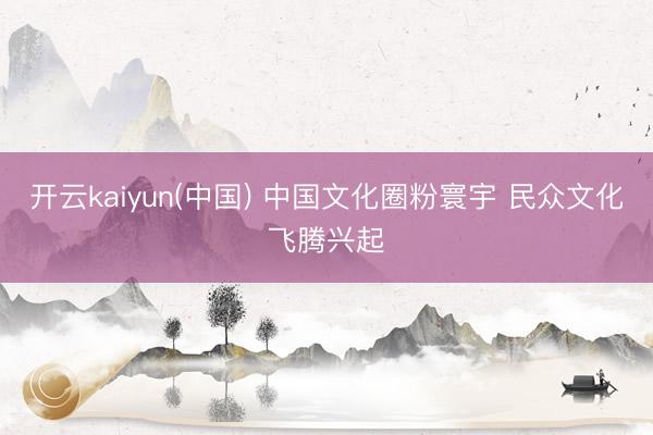 开云kaiyun(中国) 中国文化圈粉寰宇 民众文化飞腾兴起