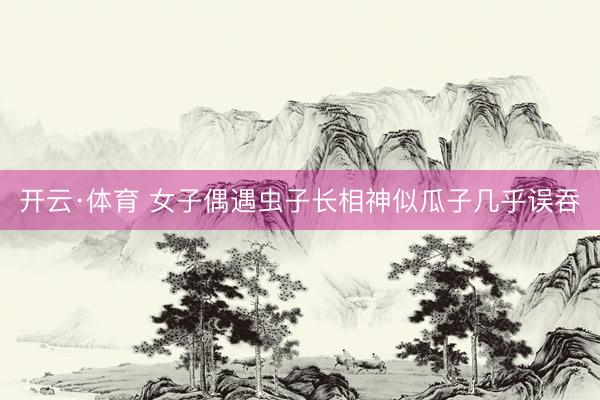 开云·体育 女子偶遇虫子长相神似瓜子几乎误吞