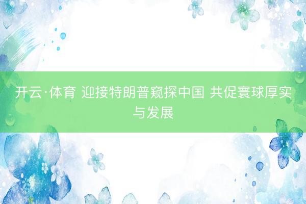 开云·体育 迎接特朗普窥探中国 共促寰球厚实与发展