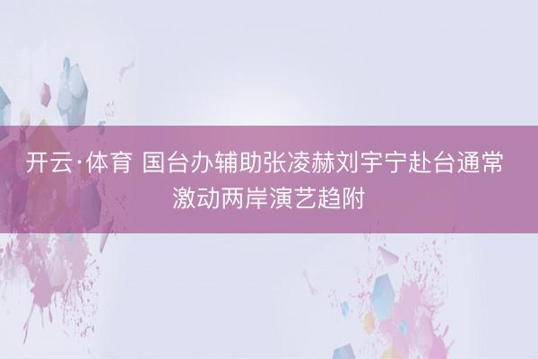 开云·体育 国台办辅助张凌赫刘宇宁赴台通常 激动两岸演艺趋附