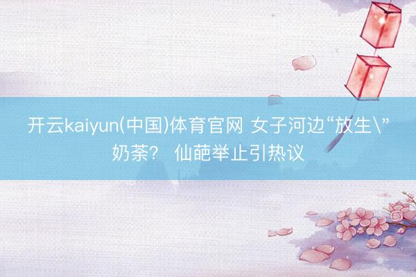 开云kaiyun(中国)体育官网 女子河边“放生