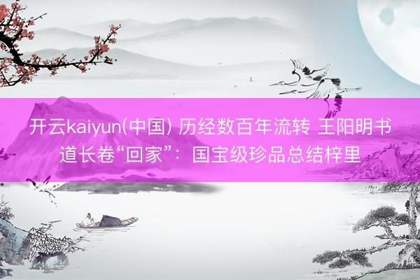开云kaiyun(中国) 历经数百年流转 王阳明书道长卷“回家”:国宝级珍品总结梓里