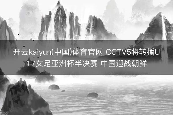 开云kaiyun(中国)体育官网 CCTV5将转播U17女足亚洲杯半决赛 中国迎战朝鲜