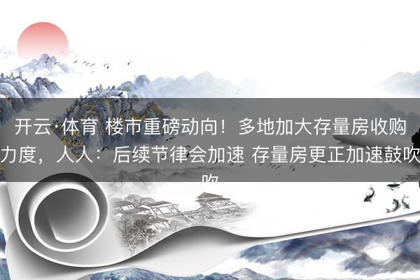 开云·体育 楼市重磅动向!多地加大存量房收购力度,人人:后续节律会加速 存量房更正加速鼓吹