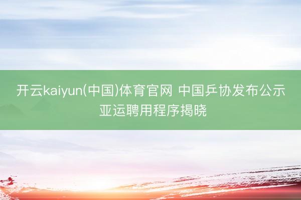 开云kaiyun(中国)体育官网 中国乒协发布公示 亚运聘用程序揭晓
