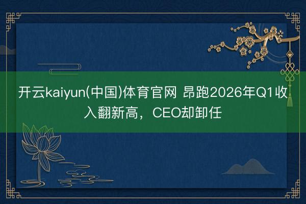 开云kaiyun(中国)体育官网 昂跑2026年Q1收入翻新高，CEO却卸任