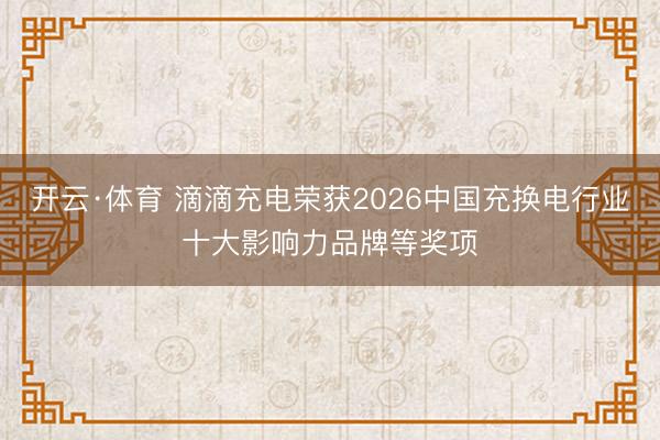 开云·体育 滴滴充电荣获2026中国充换电行业十大影响力品牌等奖项
