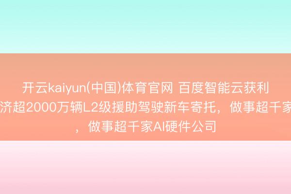 开云kaiyun(中国)体育官网 百度智能云获利单出炉：救济超2000万辆L2级援助驾驶新车寄托，做事超千家AI硬件公司