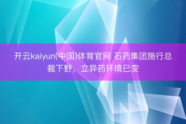 开云kaiyun(中国)体育官网 石药集团施行总裁下野,立异药环境已变