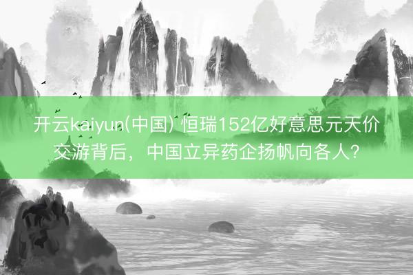 开云kaiyun(中国) 恒瑞152亿好意思元天价交游背后,中国立异药企扬帆向各人?