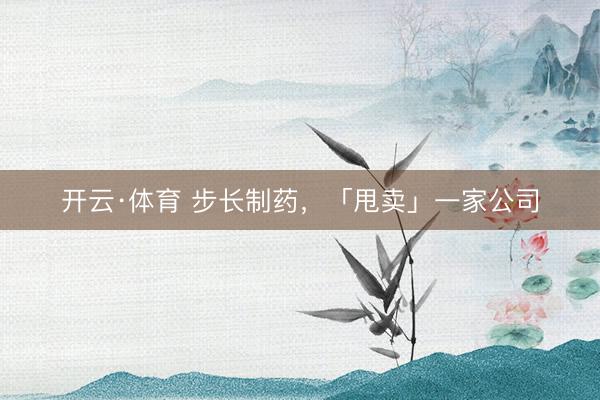 开云·体育 步长制药,「甩卖」一家公司