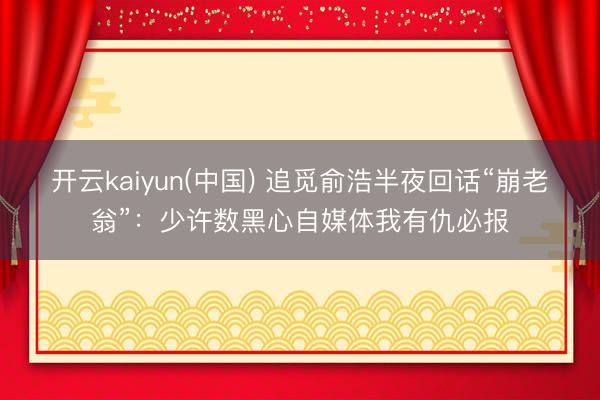 开云kaiyun(中国) 追觅俞浩半夜回话“崩老翁”：少许数黑心自媒体我有仇必报