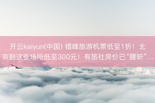 开云kaiyun(中国) 错峰旅游机票低至1折!北京到这些场所低至300元!有旅社房价已“腰斩”…