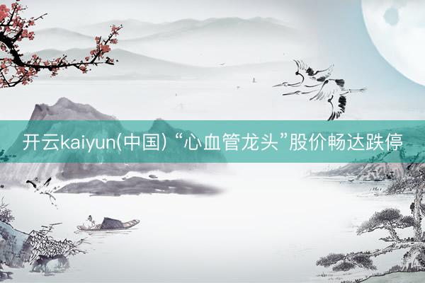 开云kaiyun(中国) “心血管龙头”股价畅达跌停