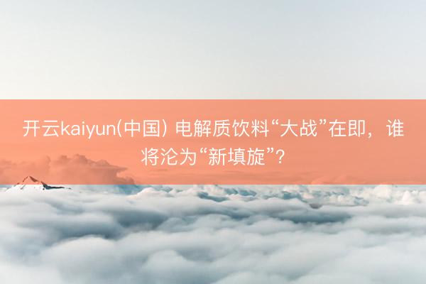 开云kaiyun(中国) 电解质饮料“大战”在即,谁将沦为“新填旋”?