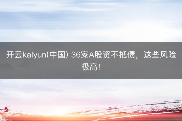 开云kaiyun(中国) 36家A股资不抵债,这些风险极高!