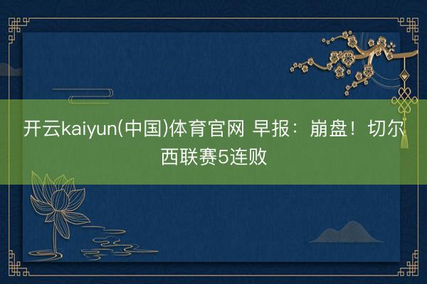 开云kaiyun(中国)体育官网 早报：崩盘！切尔西联赛5连败