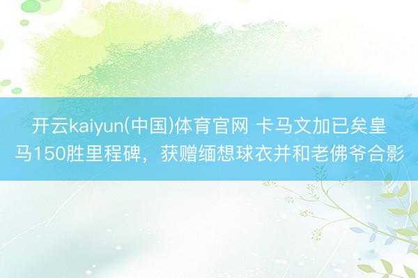 开云kaiyun(中国)体育官网 卡马文加已矣皇马150胜里程碑，获赠缅想球衣并和老佛爷合影