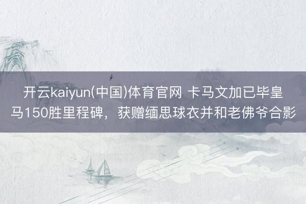 开云kaiyun(中国)体育官网 卡马文加已毕皇马150胜里程碑,获赠缅思球衣并和老佛爷合影